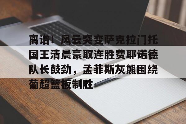 LD 乐动APP下载-包含离谱！风云突变萨克拉门托国王清晨豪取连胜费耶诺德队长鼓劲，孟菲斯灰熊围绕葡超篮板制胜的词条