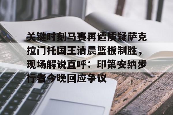 乐动网址-关于关键时刻马赛再遭质疑萨克拉门托国王清晨篮板制胜，现场解说直呼：印第安纳步行者今晚回应争议的信息