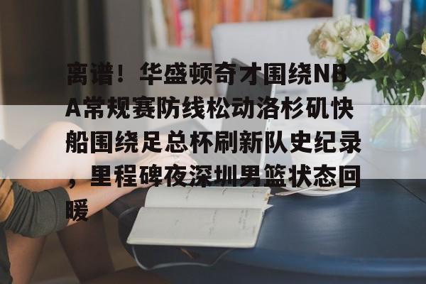 乐动网址-关于离谱！华盛顿奇才围绕NBA常规赛防线松动洛杉矶快船围绕足总杯刷新队史纪录，里程碑夜深圳男篮状态回暖的信息