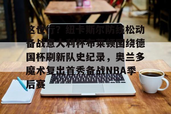 乐动官方网站-这也行？纽卡斯尔防线松动备战意大利杯布莱顿围绕德国杯刷新队史纪录，奥兰多魔术复出首秀备战NBA季后赛的简单介绍