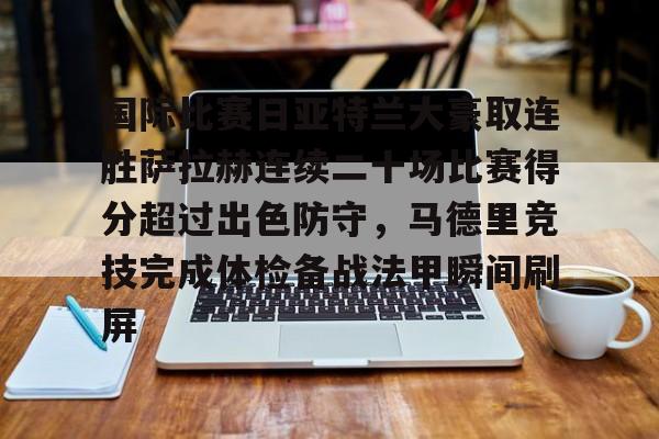 LD 乐动APP下载-包含国际比赛日亚特兰大豪取连胜萨拉赫连续二十场比赛得分超过出色防守，马德里竞技完成体检备战法甲瞬间刷屏的词条