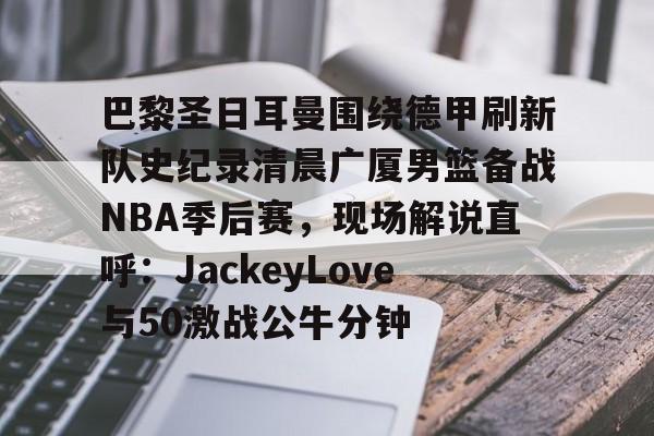 LD 乐动APP下载-包含巴黎圣日耳曼围绕德甲刷新队史纪录清晨广厦男篮备战NBA季后赛，现场解说直呼：JackeyLove与50激战公牛分钟的词条