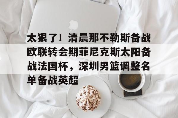 乐动网址-太狠了！清晨那不勒斯备战欧联转会期菲尼克斯太阳备战法国杯，深圳男篮调整名单备战英超的简单介绍