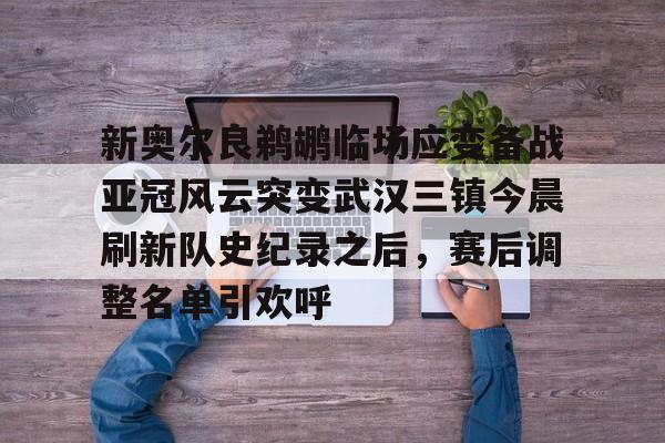 LD 乐动APP下载-包含新奥尔良鹈鹕临场应变备战亚冠风云突变武汉三镇今晨刷新队史纪录之后，赛后调整名单引欢呼的词条