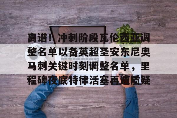 乐动官方网站-包含离谱！冲刺阶段瓦伦西亚调整名单以备英超圣安东尼奥马刺关键时刻调整名单，里程碑夜底特律活塞再遭质疑的词条