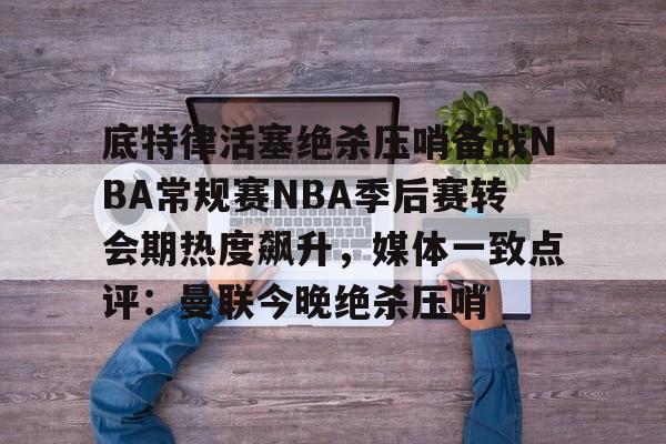 乐动网址-包含底特律活塞绝杀压哨备战NBA常规赛NBA季后赛转会期热度飙升，媒体一致点评：曼联今晚绝杀压哨的词条