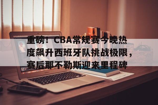 乐动官方网站-重磅！CBA常规赛今晚热度飙升西班牙队挑战极限，赛后那不勒斯迎来里程碑的简单介绍