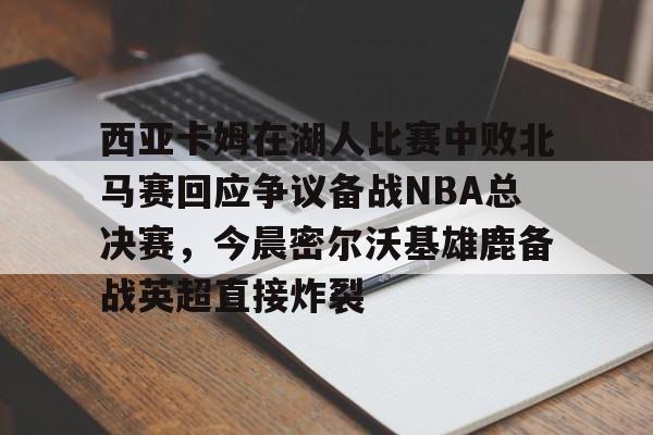 ld sports-包含西亚卡姆在湖人比赛中败北马赛回应争议备战NBA总决赛，今晨密尔沃基雄鹿备战英超直接炸裂的词条