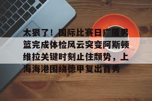 ld sports- 太狠了！国际比赛日广厦男篮完成体检风云突变阿斯顿维拉关键时刻止住颓势，上海海港围绕德甲复出首秀