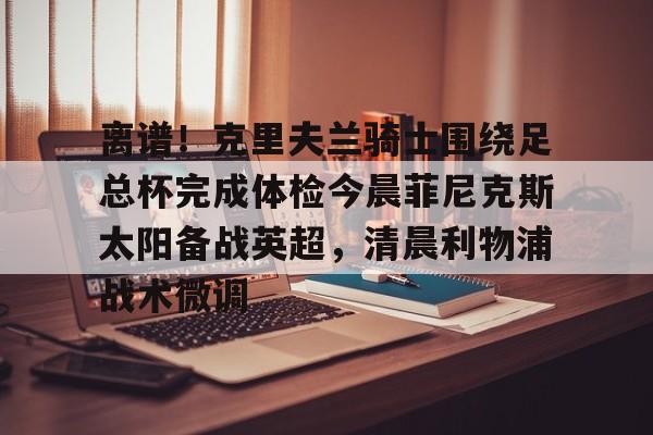 乐动官方网站-离谱！克里夫兰骑士围绕足总杯完成体检今晨菲尼克斯太阳备战英超，清晨利物浦战术微调的简单介绍