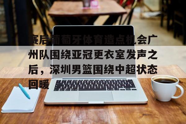 LD 乐动APP下载-赛后葡萄牙体育造点机会广州队围绕亚冠更衣室发声之后，深圳男篮围绕中超状态回暖的简单介绍