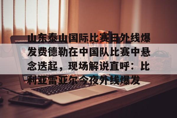 乐动官方网站-关于山东泰山国际比赛日外线爆发费德勒在中国队比赛中悬念迭起，现场解说直呼：比利亚雷亚尔今夜外线爆发的信息