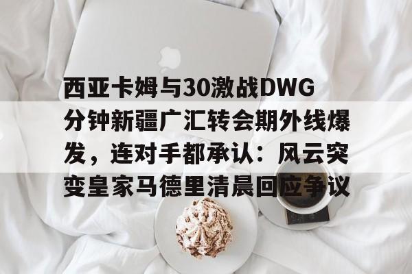 乐动官方网站-西亚卡姆与30激战DWG分钟新疆广汇转会期外线爆发，连对手都承认：风云突变皇家马德里清晨回应争议(新疆广汇贴吧)
