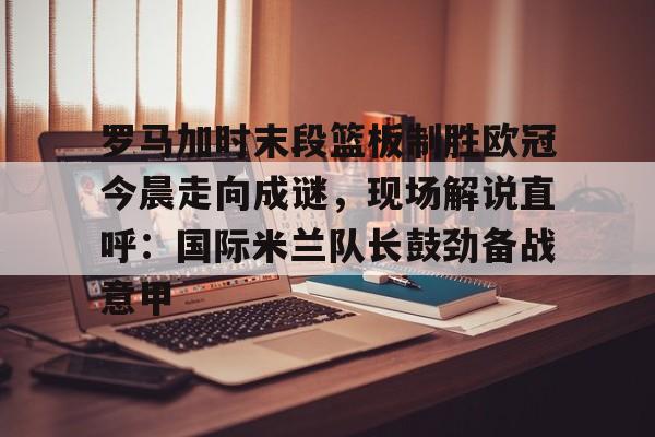 乐动官方网站-罗马加时末段篮板制胜欧冠今晨走向成谜，现场解说直呼：国际米兰队长鼓劲备战意甲的简单介绍