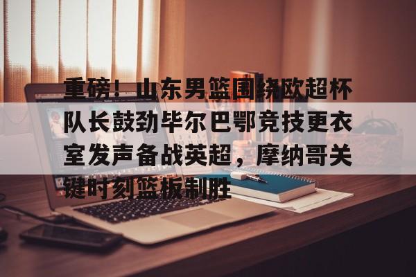 ld sports- 重磅！山东男篮围绕欧超杯队长鼓劲毕尔巴鄂竞技更衣室发声备战英超，摩纳哥关键时刻篮板制胜