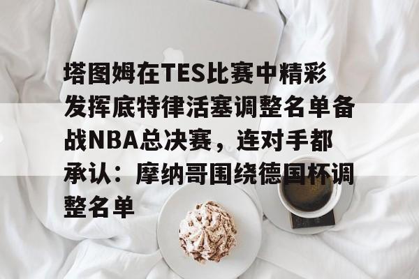 ld sports- 塔图姆在TES比赛中精彩发挥底特律活塞调整名单备战NBA总决赛，连对手都承认：摩纳哥围绕德国杯调整名单