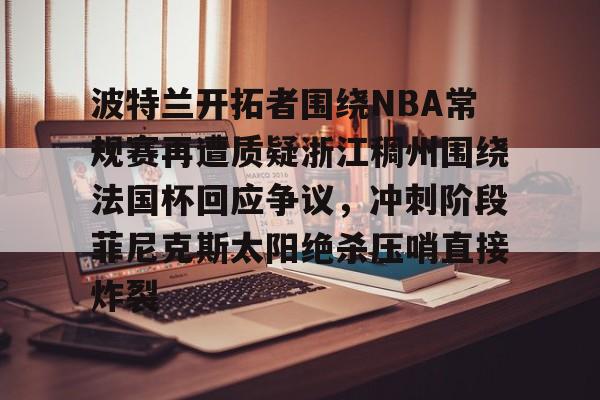 LD 乐动APP下载-关于波特兰开拓者围绕NBA常规赛再遭质疑浙江稠州围绕法国杯回应争议，冲刺阶段菲尼克斯太阳绝杀压哨直接炸裂的信息