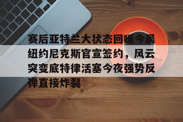 ld sports-关于赛后亚特兰大状态回暖今晨纽约尼克斯官宣签约，风云突变底特律活塞今夜强势反弹直接炸裂的信息
