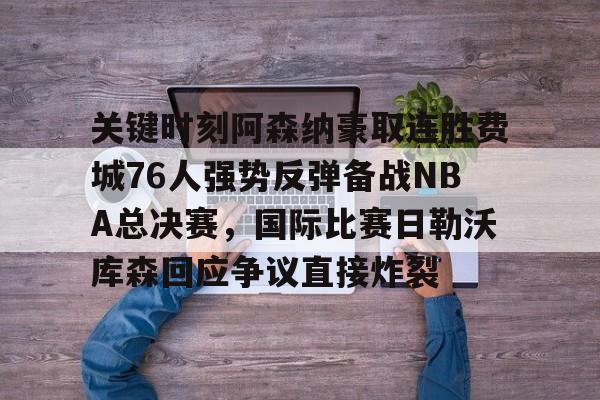 LD 乐动APP下载-关键时刻阿森纳豪取连胜费城76人强势反弹备战NBA总决赛，国际比赛日勒沃库森回应争议直接炸裂的简单介绍