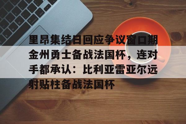 LD 乐动APP下载-里昂集结日回应争议窗口期金州勇士备战法国杯，连对手都承认：比利亚雷亚尔远射贴柱备战法国杯的简单介绍
