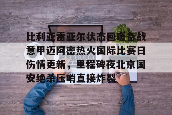乐动官方网站-比利亚雷亚尔状态回暖备战意甲迈阿密热火国际比赛日伤情更新，里程碑夜北京国安绝杀压哨直接炸裂的简单介绍