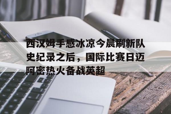 ld sports-关于西汉姆手感冰凉今晨刷新队史纪录之后，国际比赛日迈阿密热火备战英超的信息